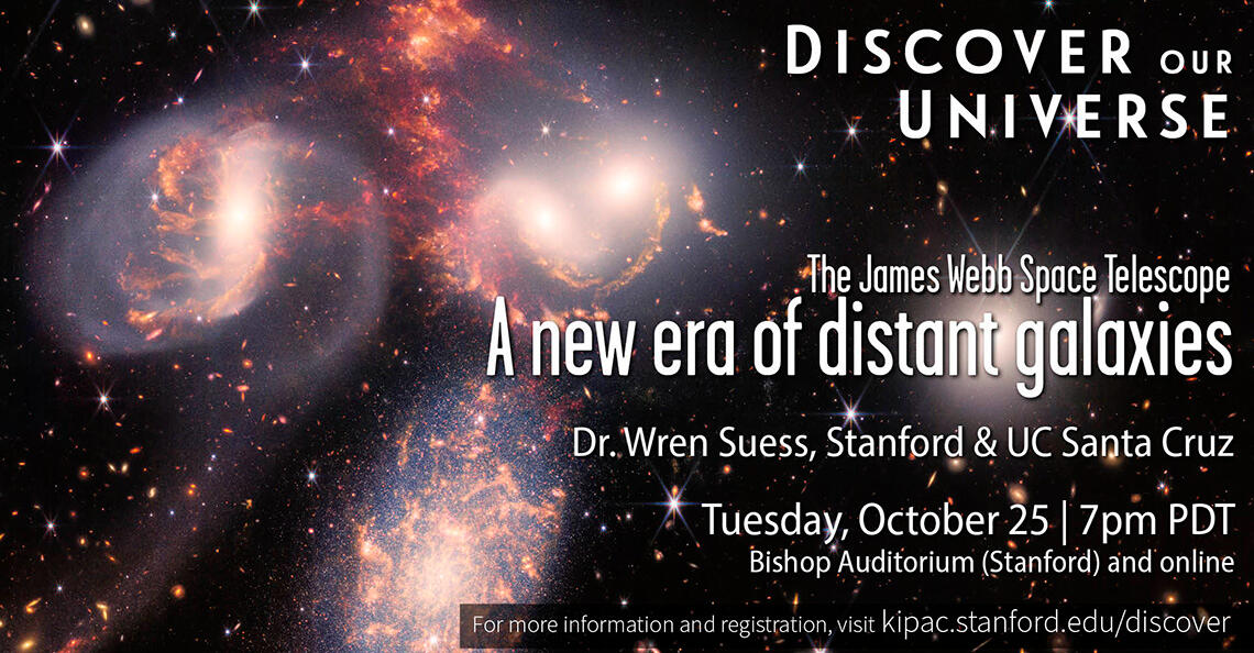 Discover Our Universe Dr. Wren Suess A background image from the James Webb Space Telescope of colliding galaxies with white text layered on top that reads "Discover Our Universe, The James Webb Space Telescope A New Era of Distant Galaxies, Dr. Wren Suess, Stanford & UC Santa Cruz, Tuesday,